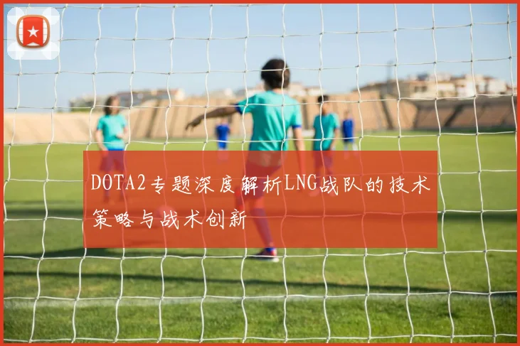 DOTA2专题深度解析LNG战队的技术策略与战术创新