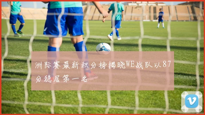 洲际赛最新积分榜揭晓WE战队以87分稳居第一名