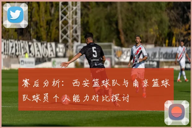 赛后分析：西安篮球队与南京篮球队球员个人能力对比探讨