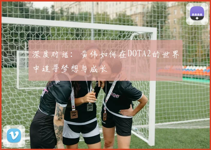 深度对话：黄伟如何在DOTA2的世界中追寻梦想与成长