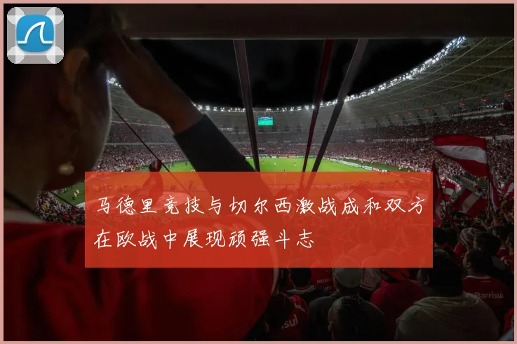 马德里竞技与切尔西激战成和双方在欧战中展现顽强斗志
